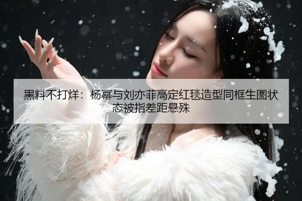 黑料不打烊：杨幂与刘亦菲高定红毯造型同框生图状态被指差距悬殊